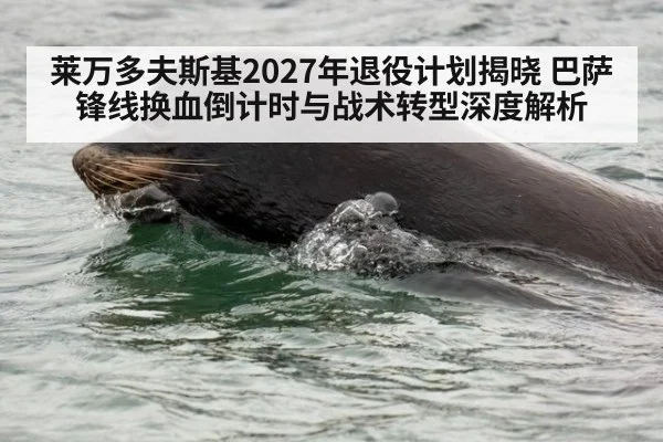 莱万多夫斯基2027年退役计划揭晓 巴萨锋线换血倒计时与战术转型深度解析