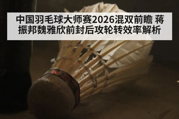 中国羽毛球大师赛2026混双前瞻 蒋振邦魏雅欣前封后攻轮转效率解析