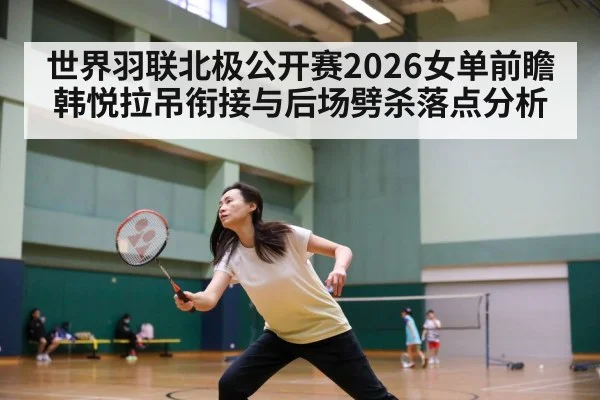 世界羽联北极公开赛2026女单前瞻 韩悦拉吊衔接与后场劈杀落点分析