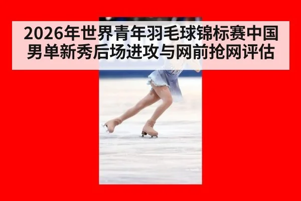 2026年世界青年羽毛球锦标赛中国男单新秀后场进攻与网前抢网评估